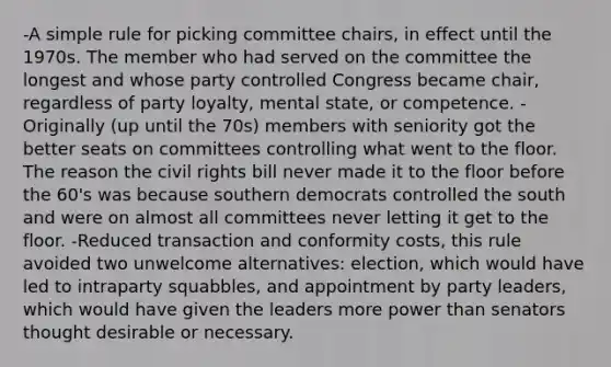 -A simple rule for picking committee chairs, in effect until the 1970s. The member who had served on the committee the longest and whose party controlled Congress became chair, regardless of party loyalty, mental state, or competence. -Originally (up until the 70s) members with seniority got the better seats on committees controlling what went to the floor. The reason the civil rights bill never made it to the floor before the 60's was because southern democrats controlled the south and were on almost all committees never letting it get to the floor. -Reduced transaction and conformity costs, this rule avoided two unwelcome alternatives: election, which would have led to intraparty squabbles, and appointment by party leaders, which would have given the leaders more power than senators thought desirable or necessary.