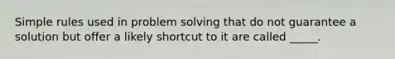 Simple rules used in problem solving that do not guarantee a solution but offer a likely shortcut to it are called _____.