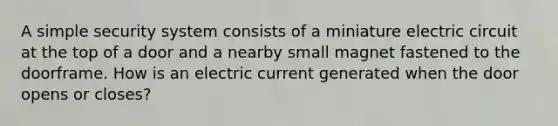 A simple security system consists of a miniature electric circuit at the top of a door and a nearby small magnet fastened to the doorframe. How is an electric current generated when the door opens or closes?