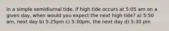 in a simple semidiurnal tide, if high tide occurs at 5:05 am on a given day, when would you expect the next high tide? a) 5:50 am, next day b) 5:25pm c) 5:30pm, the next day d) 5:30 pm