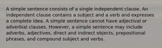 A simple sentence consists of a single independent clause. An independent clause contains a subject and a verb and expresses a complete idea. A simple sentence cannot have adjectival or adverbial clauses. However, a simple sentence may include adverbs, adjectives, direct and indirect objects, prepositional phrases, and compound subject and verbs.