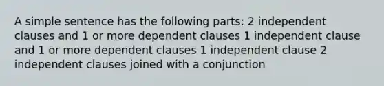 A simple sentence has the following parts: 2 in<a href='https://www.questionai.com/knowledge/kkwuVEpfQI-dependent-clause' class='anchor-knowledge'>dependent clause</a>s and 1 or more dependent clauses 1 <a href='https://www.questionai.com/knowledge/kbSdHHgBPm-independent-clause' class='anchor-knowledge'>independent clause</a> and 1 or more dependent clauses 1 independent clause 2 independent clauses joined with a conjunction