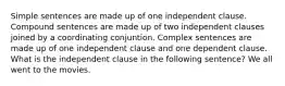 Simple sentences are made up of one independent clause. Compound sentences are made up of two independent clauses joined by a coordinating conjuntion. Complex sentences are made up of one independent clause and one dependent clause. What is the independent clause in the following sentence? We all went to the movies.