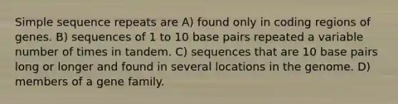 Simple sequence repeats are A) found only in coding regions of genes. B) sequences of 1 to 10 base pairs repeated a variable number of times in tandem. C) sequences that are 10 base pairs long or longer and found in several locations in the genome. D) members of a gene family.