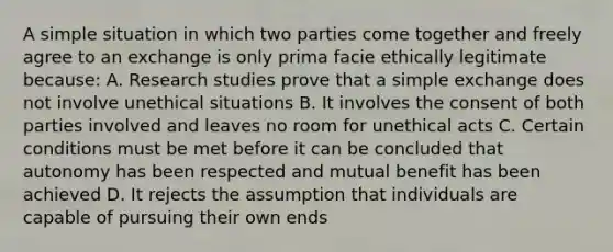 A simple situation in which two parties come together and freely agree to an exchange is only prima facie ethically legitimate because: A. Research studies prove that a simple exchange does not involve unethical situations B. It involves the consent of both parties involved and leaves no room for unethical acts C. Certain conditions must be met before it can be concluded that autonomy has been respected and mutual benefit has been achieved D. It rejects the assumption that individuals are capable of pursuing their own ends