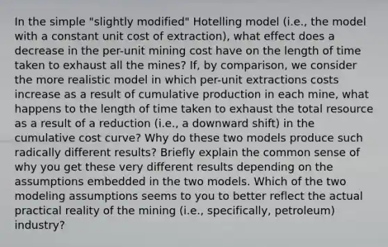 In the simple "slightly modified" Hotelling model (i.e., the model with a constant unit cost of extraction), what effect does a decrease in the per-unit mining cost have on the length of time taken to exhaust all the mines? If, by comparison, we consider the more realistic model in which per-unit extractions costs increase as a result of cumulative production in each mine, what happens to the length of time taken to exhaust the total resource as a result of a reduction (i.e., a downward shift) in the cumulative cost curve? Why do these two models produce such radically different results? Briefly explain the common sense of why you get these very different results depending on the assumptions embedded in the two models. Which of the two modeling assumptions seems to you to better reflect the actual practical reality of the mining (i.e., specifically, petroleum) industry?