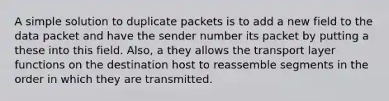 A simple solution to duplicate packets is to add a new field to the data packet and have the sender number its packet by putting a these into this field. Also, a they allows the transport layer functions on the destination host to reassemble segments in the order in which they are transmitted.