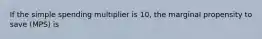 If the simple spending multiplier is 10, the marginal propensity to save (MPS) is