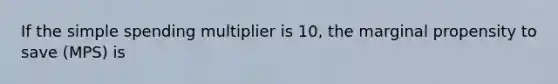 If the simple spending multiplier is 10, the marginal propensity to save (MPS) is