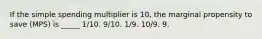 If the simple spending multiplier is 10, the marginal propensity to save (MPS) is _____ 1/10. 9/10. 1/9. 10/9. 9.