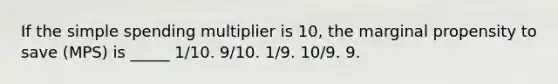 If the simple spending multiplier is 10, the marginal propensity to save (MPS) is _____ 1/10. 9/10. 1/9. 10/9. 9.