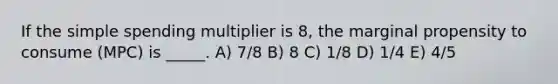 If the simple spending multiplier is 8, the marginal propensity to consume (MPC) is _____. A) 7/8 B) 8 C) 1/8 D) 1/4 E) 4/5