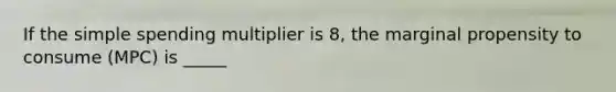 If the simple spending multiplier is 8, the marginal propensity to consume (MPC) is _____