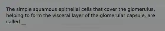 The simple squamous epithelial cells that cover the glomerulus, helping to form the visceral layer of the glomerular capsule, are called __