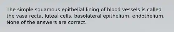 The simple squamous epithelial lining of <a href='https://www.questionai.com/knowledge/kZJ3mNKN7P-blood-vessels' class='anchor-knowledge'>blood vessels</a> is called the vasa recta. luteal cells. basolateral epithelium. endothelium. None of the answers are correct.