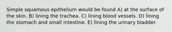 Simple squamous epithelium would be found A) at the surface of the skin. B) lining the trachea. C) lining blood vessels. D) lining the stomach and small intestine. E) lining the urinary bladder.