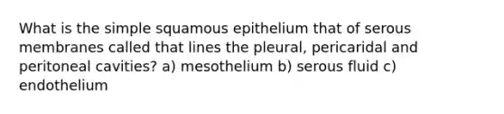 What is the simple squamous epithelium that of serous membranes called that lines the pleural, pericaridal and peritoneal cavities? a) mesothelium b) serous fluid c) endothelium