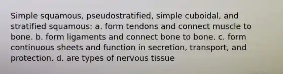 Simple squamous, pseudostratified, simple cuboidal, and stratified squamous: a. form tendons and connect muscle to bone. b. form ligaments and connect bone to bone. c. form continuous sheets and function in secretion, transport, and protection. d. are types of nervous tissue