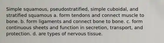 Simple squamous, pseudostratified, simple cuboidal, and stratified squamous a. form tendons and connect muscle to bone. b. form ligaments and connect bone to bone. c. form continuous sheets and function in secretion, transport, and protection. d. are types of nervous tissue.