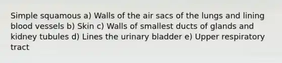 Simple squamous a) Walls of the air sacs of the lungs and lining blood vessels b) Skin c) Walls of smallest ducts of glands and kidney tubules d) Lines the urinary bladder e) Upper respiratory tract