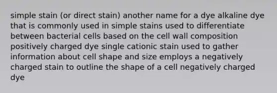 simple stain (or direct stain) another name for a dye alkaline dye that is commonly used in simple stains used to differentiate between bacterial cells based on the cell wall composition positively charged dye single cationic stain used to gather information about cell shape and size employs a negatively charged stain to outline the shape of a cell negatively charged dye