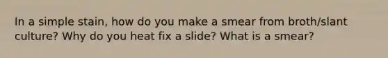 In a simple stain, how do you make a smear from broth/slant culture? Why do you heat fix a slide? What is a smear?