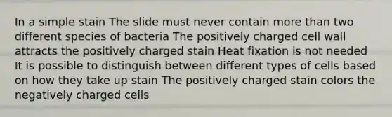 In a simple stain The slide must never contain more than two different species of bacteria The positively charged cell wall attracts the positively charged stain Heat fixation is not needed It is possible to distinguish between different types of cells based on how they take up stain The positively charged stain colors the negatively charged cells