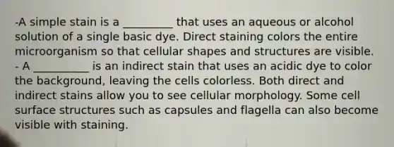 -A simple stain is a _________ that uses an aqueous or alcohol solution of a single basic dye. Direct staining colors the entire microorganism so that cellular shapes and structures are visible. - A __________ is an indirect stain that uses an acidic dye to color the background, leaving the cells colorless. Both direct and indirect stains allow you to see cellular morphology. Some cell surface structures such as capsules and flagella can also become visible with staining.