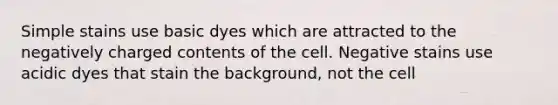 Simple stains use basic dyes which are attracted to the negatively charged contents of the cell. Negative stains use acidic dyes that stain the background, not the cell