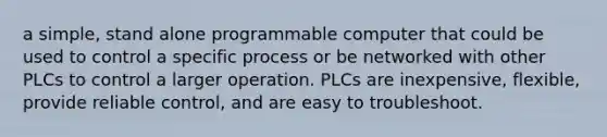 a simple, stand alone programmable computer that could be used to control a specific process or be networked with other PLCs to control a larger operation. PLCs are inexpensive, flexible, provide reliable control, and are easy to troubleshoot.