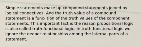 Simple statements make up compound statements joined by logical connectives. And the truth value of a compound statement is a func- tion of the truth values of the component statements. This important fact is the reason propositional logic is also called truth-functional logic. In truth-functional logic we ignore the deeper relationships among the internal parts of a statement.