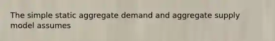 The simple static aggregate demand and aggregate supply model assumes