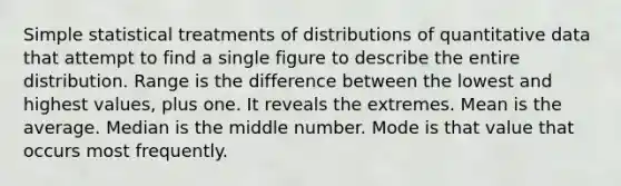 Simple statistical treatments of distributions of quantitative data that attempt to find a single figure to describe the entire distribution. Range is the difference between the lowest and highest values, plus one. It reveals the extremes. Mean is the average. Median is the middle number. Mode is that value that occurs most frequently.