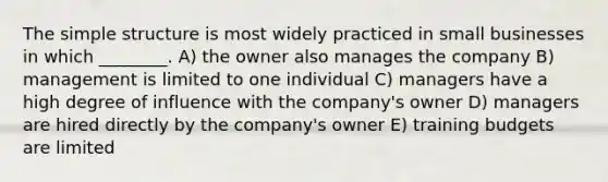 The simple structure is most widely practiced in small businesses in which ________. A) the owner also manages the company B) management is limited to one individual C) managers have a high degree of influence with the company's owner D) managers are hired directly by the company's owner E) training budgets are limited