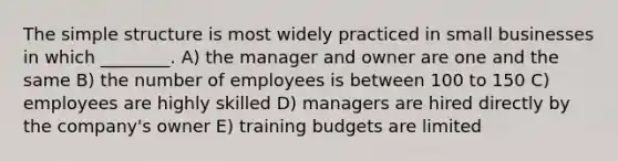 The simple structure is most widely practiced in small businesses in which ________. A) the manager and owner are one and the same B) the number of employees is between 100 to 150 C) employees are highly skilled D) managers are hired directly by the company's owner E) training budgets are limited