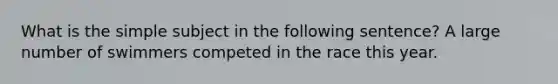 What is the simple subject in the following sentence? A large number of swimmers competed in the race this year.