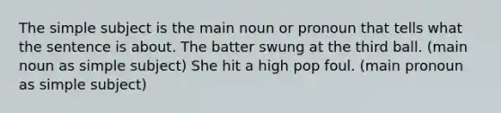 The simple subject is the main noun or pronoun that tells what the sentence is about. The batter swung at the third ball. (main noun as simple subject) She hit a high pop foul. (main pronoun as simple subject)