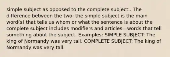 simple subject as opposed to the complete subject.. The difference between the two: the simple subject is the main word(s) that tells us whom or what the sentence is about the complete subject includes modifiers and articles—words that tell something about the subject. Examples: SIMPLE SUBJECT: The king of Normandy was very tall. COMPLETE SUBJECT: The king of Normandy was very tall.