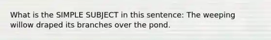 What is the SIMPLE SUBJECT in this sentence: The weeping willow draped its branches over the pond.
