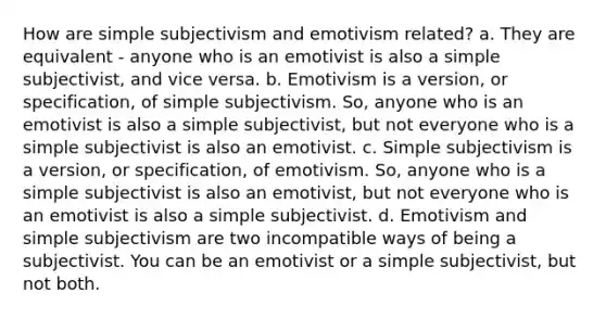 How are simple subjectivism and emotivism related? a. They are equivalent - anyone who is an emotivist is also a simple subjectivist, and vice versa. b. Emotivism is a version, or specification, of simple subjectivism. So, anyone who is an emotivist is also a simple subjectivist, but not everyone who is a simple subjectivist is also an emotivist. c. Simple subjectivism is a version, or specification, of emotivism. So, anyone who is a simple subjectivist is also an emotivist, but not everyone who is an emotivist is also a simple subjectivist. d. Emotivism and simple subjectivism are two incompatible ways of being a subjectivist. You can be an emotivist or a simple subjectivist, but not both.