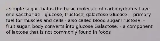 - simple sugar that is the basic molecule of carbohydrates have one saccharide - glucose, fructose, galactose Glucose: - primary fuel for muscles and cells - also called blood sugar Fructose: - fruit sugar, body converts into glucose Galactose: - a component of lactose that is not commonly found in foods