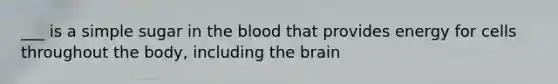 ___ is a simple sugar in the blood that provides energy for cells throughout the body, including the brain