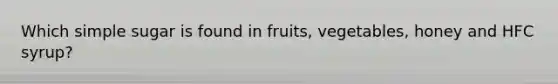 Which simple sugar is found in fruits, vegetables, honey and HFC syrup?
