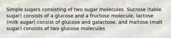 Simple sugars consisting of two sugar molecules. Sucrose (table sugar) consists of a glucose and a fructose molecule, lactose (milk sugar) consist of glucose and galactose, and maltose (malt sugar) consists of two glucose molecules