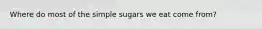 Where do most of the simple sugars we eat come from?