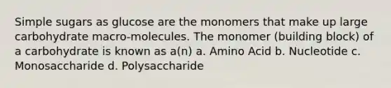 Simple sugars as glucose are the monomers that make up large carbohydrate macro-molecules. The monomer (building block) of a carbohydrate is known as a(n) a. Amino Acid b. Nucleotide c. Monosaccharide d. Polysaccharide