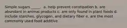 Simple sugars _____. ​ a. ​help prevent constipation b. ​are abundant in animal products c. ​are only found in plant foods d. ​include starches, glycogen, and dietary fiber e. ​are the most commonly used food additive