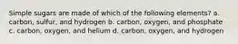 Simple sugars are made of which of the following elements? a. carbon, sulfur, and hydrogen b. carbon, oxygen, and phosphate c. carbon, oxygen, and helium d. carbon, oxygen, and hydrogen