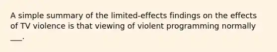 A simple summary of the limited-effects findings on the effects of TV violence is that viewing of violent programming normally ___.