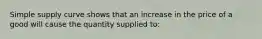 Simple supply curve shows that an increase in the price of a good will cause the quantity supplied to: